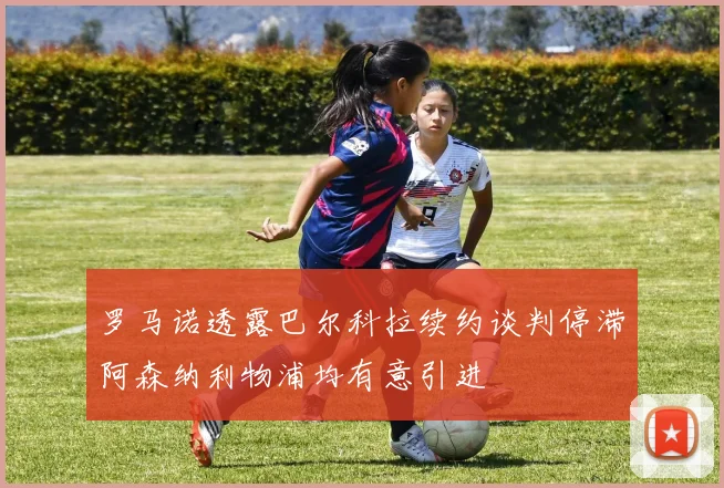 罗马诺透露巴尔科拉续约谈判停滞阿森纳利物浦均有意引进