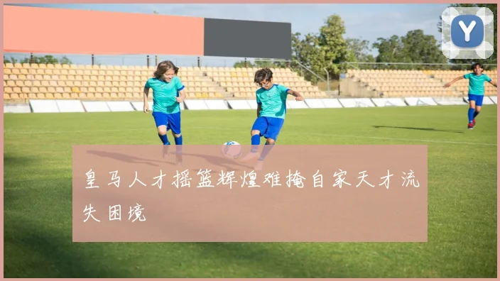皇马人才摇篮辉煌难掩自家天才流失困境