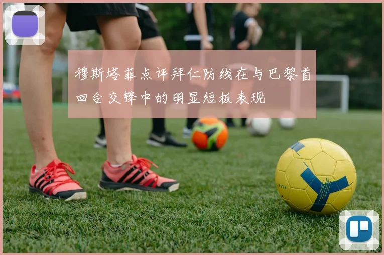 穆斯塔菲点评拜仁防线在与巴黎首回合交锋中的明显短板表现