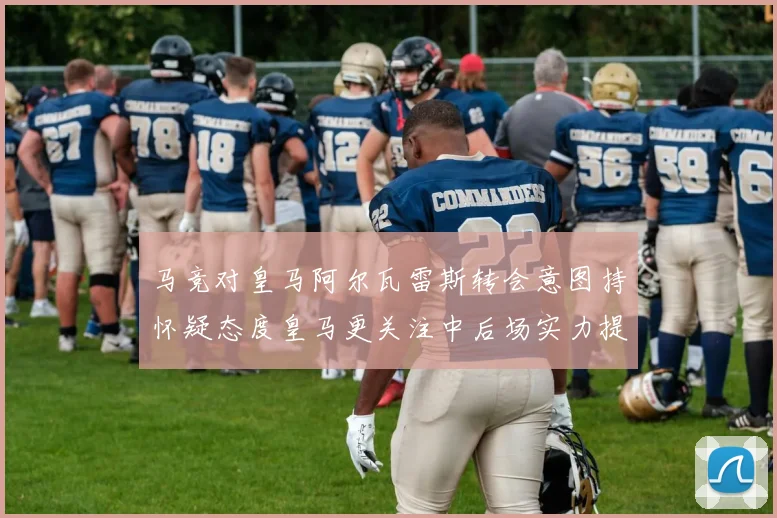 马竞对皇马阿尔瓦雷斯转会意图持怀疑态度皇马更关注中后场实力提升