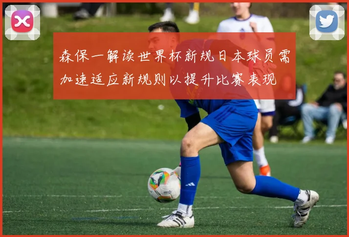 森保一解读世界杯新规日本球员需加速适应新规则以提升比赛表现