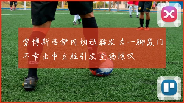 索博斯洛伊内切迅猛发力一脚轰门不幸击中立柱引发全场惊叹