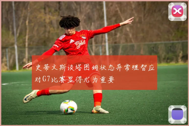 史蒂文斯谈塔图姆状态异常理智应对G7比赛显得尤为重要