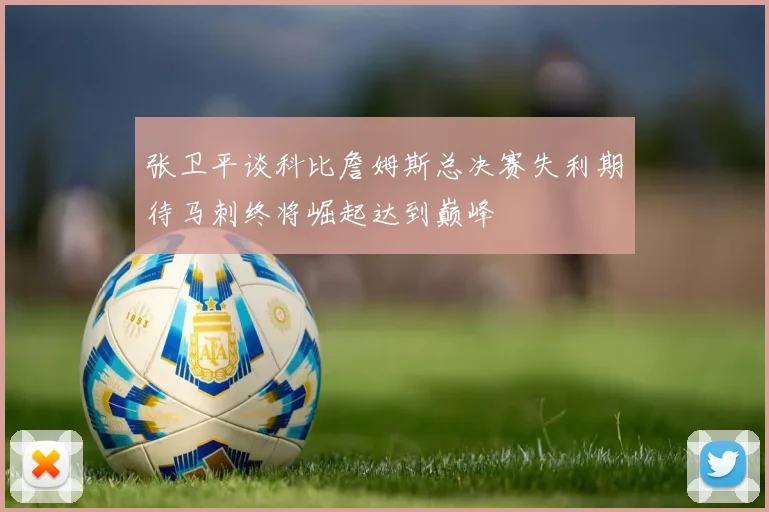 张卫平谈科比詹姆斯总决赛失利期待马刺终将崛起达到巅峰