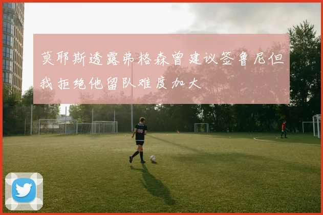莫耶斯透露弗格森曾建议签鲁尼但我拒绝他留队难度加大