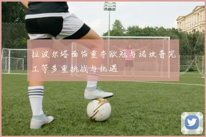 拉波尔塔面临重夺欧冠与诺坎普完工等多重挑战与机遇