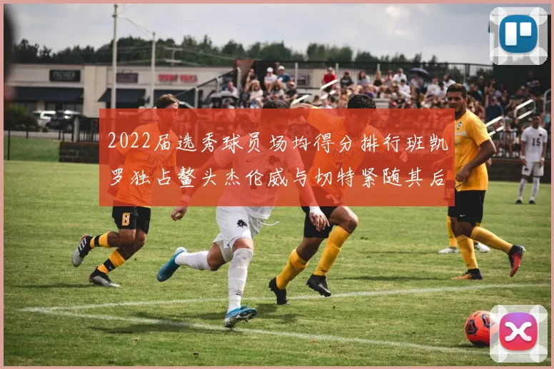 2022届选秀球员场均得分排行班凯罗独占鳌头杰伦威与切特紧随其后