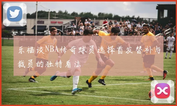 乐福谈NBA传奇球员选择首发替补与裁员的独特看法